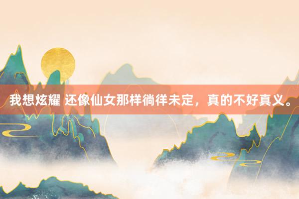 我想炫耀 还像仙女那样徜徉未定，真的不好真义。