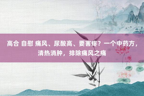 高合 自慰 痛风、尿酸高、要害疼？一个中药方，清热消肿，排除痛风之痛