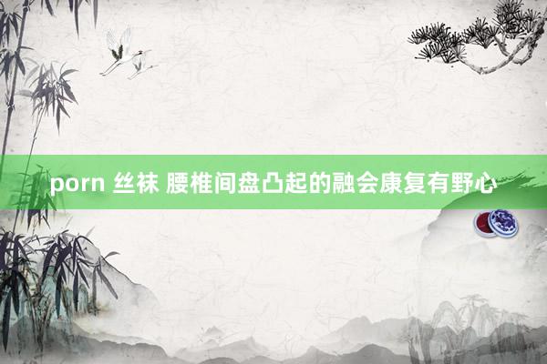 porn 丝袜 腰椎间盘凸起的融会康复有野心