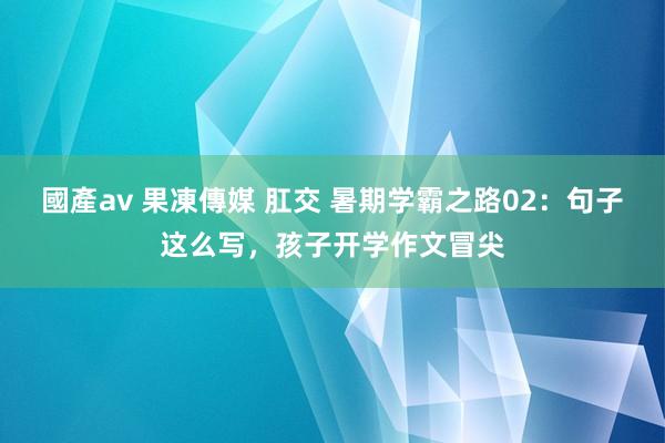 國產av 果凍傳媒 肛交 暑期学霸之路02：句子这么写，孩子开学作文冒尖