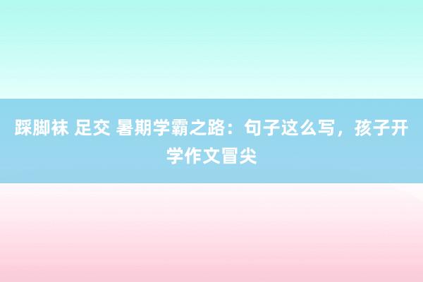 踩脚袜 足交 暑期学霸之路：句子这么写，孩子开学作文冒尖