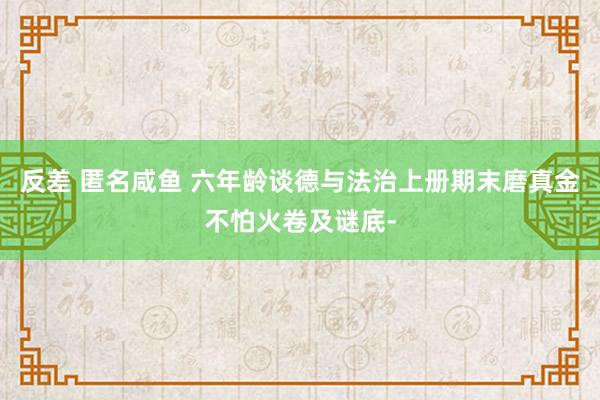 反差 匿名咸鱼 六年龄谈德与法治上册期末磨真金不怕火卷及谜底-