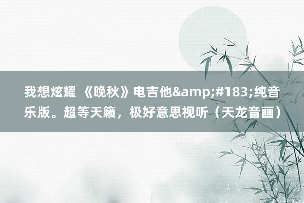 我想炫耀 《晚秋》电吉他&#183;纯音乐版。超等天籁，极好意思视听（天龙音画）