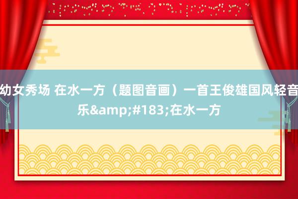 幼女秀场 在水一方（题图音画）一首王俊雄国风轻音乐&#183;在水一方