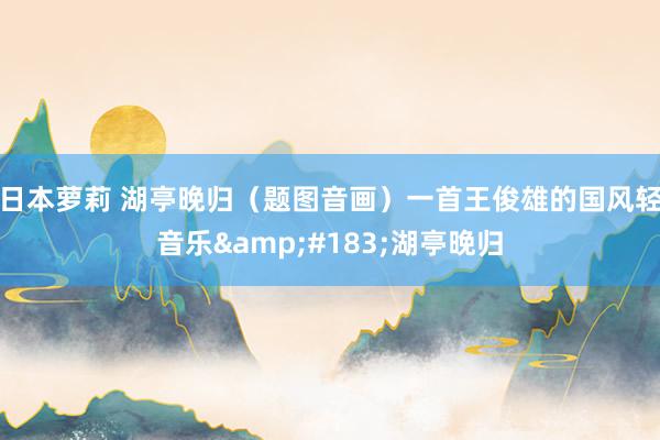 日本萝莉 湖亭晚归（题图音画）一首王俊雄的国风轻音乐&#183;湖亭晚归