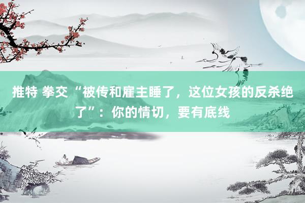 推特 拳交 “被传和雇主睡了，这位女孩的反杀绝了”：你的情切，要有底线