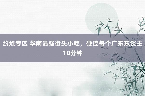 约炮专区 华南最强街头小吃，硬控每个广东东谈主10分钟