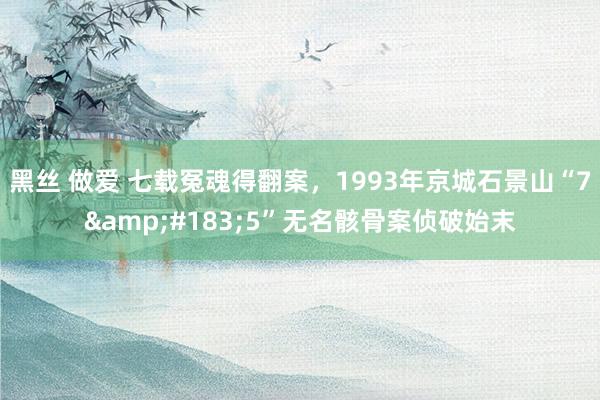 黑丝 做爱 七载冤魂得翻案，1993年京城石景山“7&#183;5”无名骸骨案侦破始末