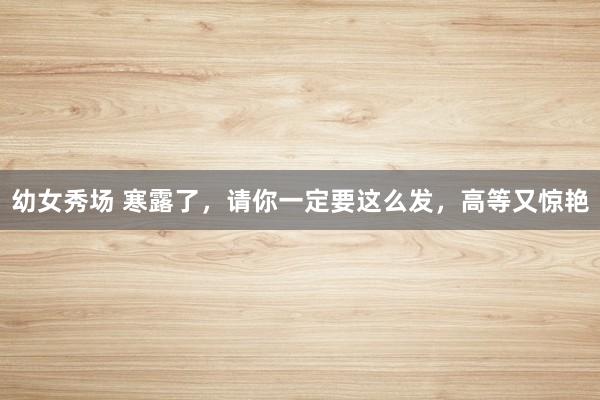 幼女秀场 寒露了，请你一定要这么发，高等又惊艳