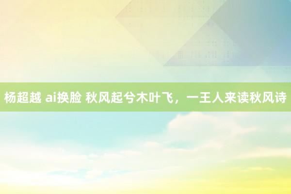杨超越 ai换脸 秋风起兮木叶飞，一王人来读秋风诗