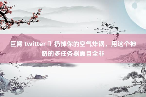 巨臀 twitter ​扔掉你的空气炸锅，用这个神奇的多任务器面目全非