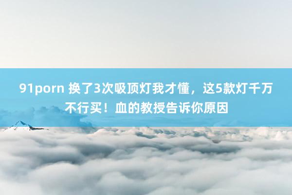 91porn 换了3次吸顶灯我才懂，这5款灯千万不行买！血的教授告诉你原因