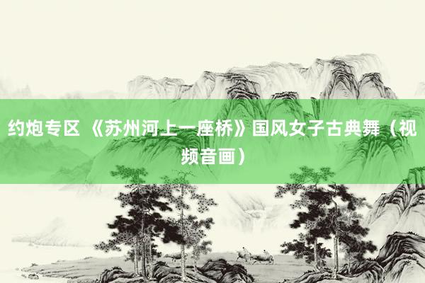 约炮专区 《苏州河上一座桥》国风女子古典舞（视频音画）