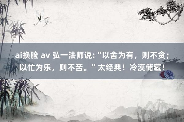 ai换脸 av 弘一法师说:“以舍为有，则不贪；以忙为乐，则不苦。”太经典！冷漠储藏！