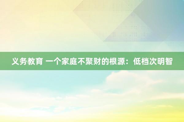 义务教育 一个家庭不聚财的根源：低档次明智