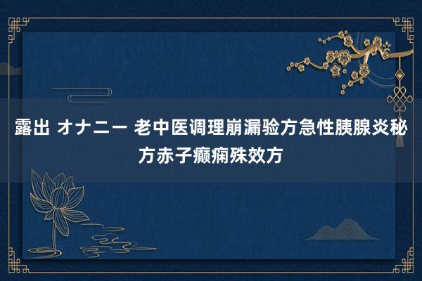 露出 オナニー 老中医调理崩漏验方急性胰腺炎秘方赤子癫痫殊效方