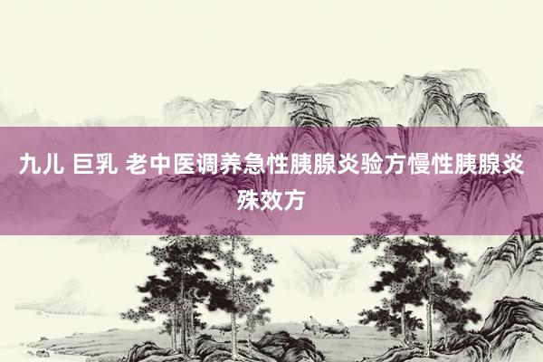 九儿 巨乳 老中医调养急性胰腺炎验方慢性胰腺炎殊效方
