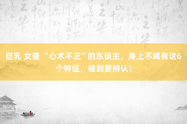巨乳 女優 “心术不正”的东谈主，身上不竭有这6个特征，碰到要辨认！