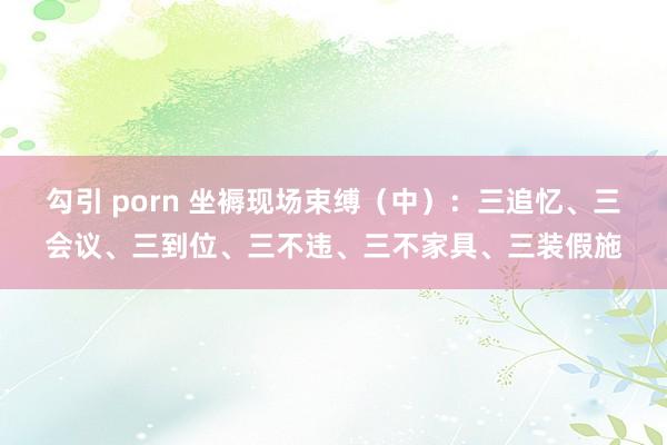 勾引 porn 坐褥现场束缚（中）：三追忆、三会议、三到位、三不违、三不家具、三装假施
