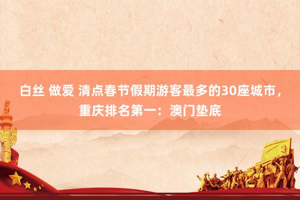 白丝 做爱 清点春节假期游客最多的30座城市，重庆排名第一：澳门垫底