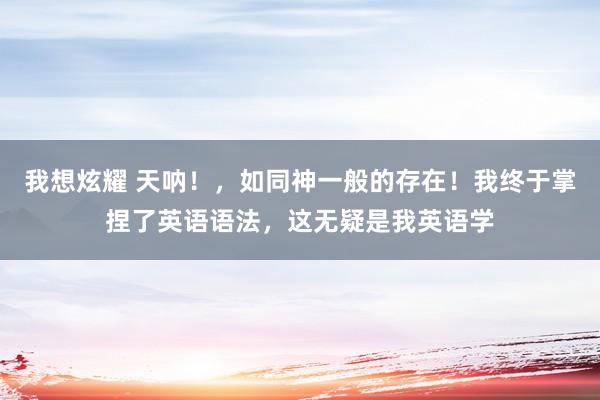 我想炫耀 天呐！，如同神一般的存在！我终于掌捏了英语语法，这无疑是我英语学