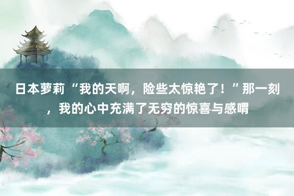 日本萝莉 “我的天啊，险些太惊艳了！”那一刻，我的心中充满了无穷的惊喜与感喟