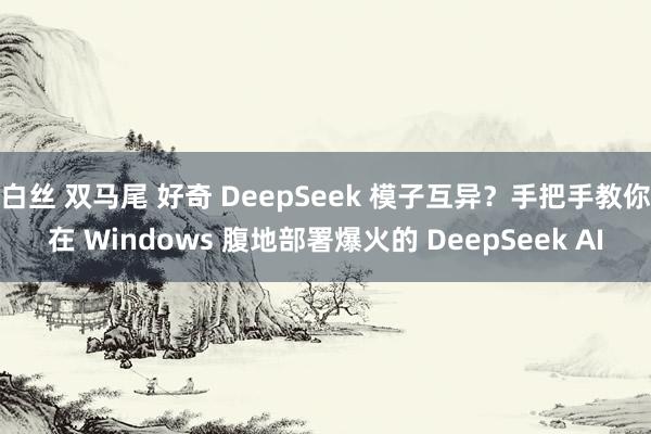 白丝 双马尾 好奇 DeepSeek 模子互异？手把手教你在 Windows 腹地部署爆火的 DeepSeek AI