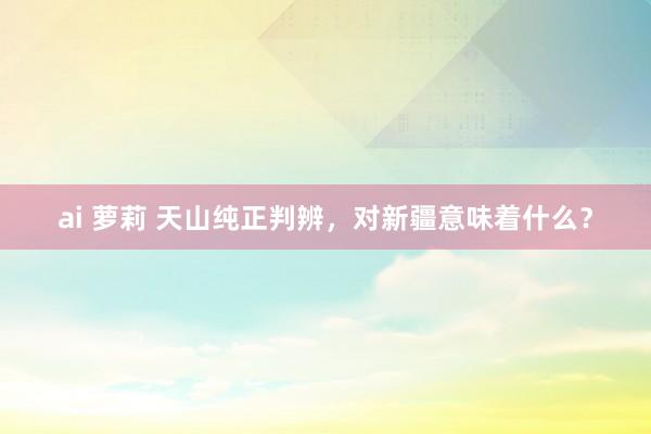 ai 萝莉 天山纯正判辨，对新疆意味着什么？