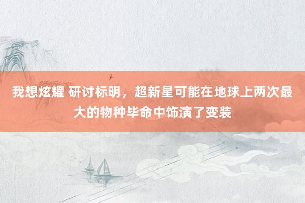 我想炫耀 研讨标明，超新星可能在地球上两次最大的物种毕命中饰演了变装