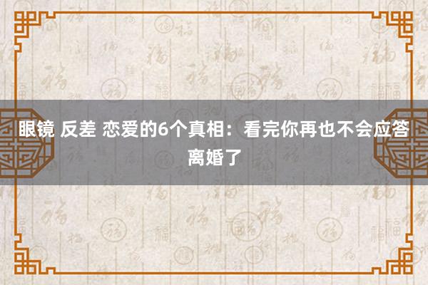 眼镜 反差 恋爱的6个真相：看完你再也不会应答离婚了