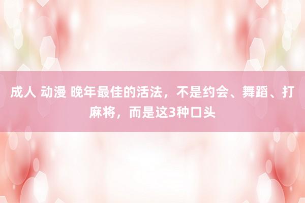 成人 动漫 晚年最佳的活法，不是约会、舞蹈、打麻将，而是这3种口头