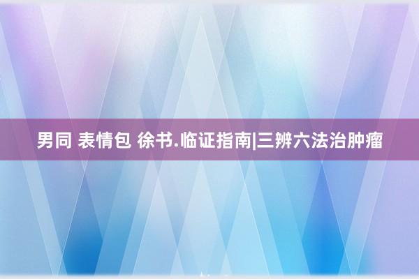 男同 表情包 徐书.临证指南|三辨六法治肿瘤