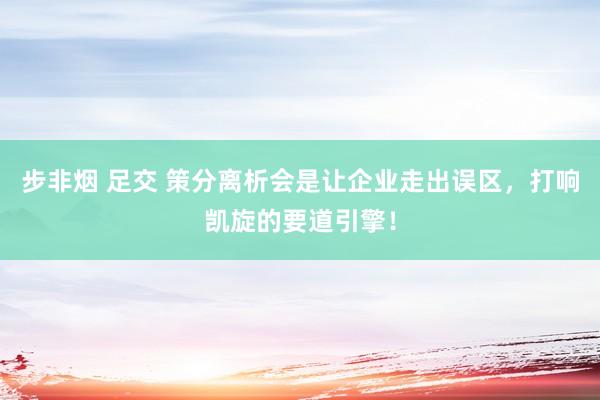 步非烟 足交 策分离析会是让企业走出误区，打响凯旋的要道引擎！