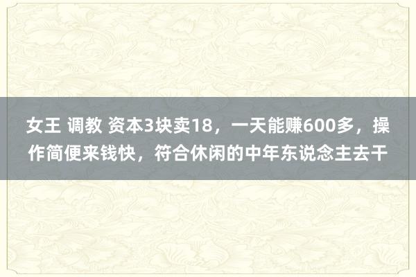 女王 调教 资本3块卖18，一天能赚600多，操作简便来钱快，符合休闲的中年东说念主去干
