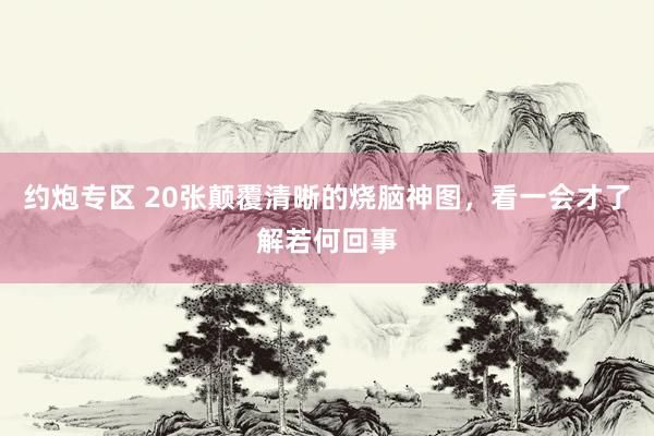 约炮专区 20张颠覆清晰的烧脑神图，看一会才了解若何回事